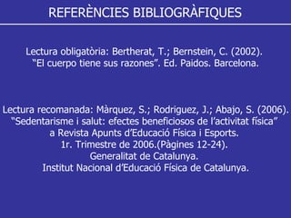 REFERÈNCIES BIBLIOGRÀFIQUES Lectura obligatòria: Bertherat, T.; Bernstein, C. (2002).  “ El cuerpo tiene sus razones”. Ed. Paidos. Barcelona. Lectura recomanada: Màrquez, S.; Rodriguez, J.; Abajo, S. (2006). “ Sedentarisme i salut: efectes beneficiosos de l’activitat física”  a Revista Apunts d’Educació Física i Esports.  1r. Trimestre de 2006.(Pàgines 12-24).  Generalitat de Catalunya.  Institut Nacional d’Educació Física de Catalunya. 