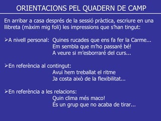ORIENTACIONS PEL QUADERN DE CAMP En arribar a casa després de la sessió pràctica, escriure en una llibreta (màxim mig foli) les impressions que s’han tingut: A nivell personal:  Quines rucades que ens fa fer la Carme... Em sembla que m’ho passaré bé! A veure si m’esborraré del curs... En referència al contingut: Avui hem treballat el ritme Ja costa això de la flexibilitat... En referència a les relacions: Quin clima més maco! És un grup que no acaba de tirar... 