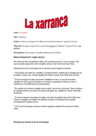 Nom: la xarranca

País: Catalunya

Espai: Un lloc on es pugui fer el dibuix de l’escala de números i guixar-lo al terra.

Material: Per jugar a aquest joc es necessita un guix per dibuixar l’escala al terra i una
pedreta.

Participants: Hi pot jugar un nombre indeterminat d’infants.

Desenvolupament i regles del joc:

Per torns es tira una pedreta plana. Es comença per la 1 i es va pujant. Cal
que la pedra caigui dins de la casella, sense ni tan sols tocar les vores.

Aleshores es fa el recorregut de la xarranca de la següent manera:

* Cal passar per totes les caselles, successivament, saltant-se la casella que té
la pedra, al peu coix, sense trepitjar les línies ni tocar amb l'altre peu el terra.

* Si el recorregut és dels que tenen caselles en creu i si cap de les dues
caselles no és la que té la pedra, en arribar a aquestes es posa un peu a
cadascuna, simultàniament (eixarrancats).

* En arribar a la darrera casella hom es gira i torna fins al principi. Quan s'està a
la casella anterior a la que té la pedra cal ajupir-se i agafar-la i tornar amb ella
al principi.

* Si durant aquest recorregut en algun moment el jugador toca amb l'altre peu
al terra o trepitja una ratlla o en llençar la pedra no encerta bé la casella
corresponent li passa el torn.

* Si fa tot el recorregut continua amb la següent casella fins que les ha fetes
totes.




Guanya qui primer fa tot el recorregut.
 