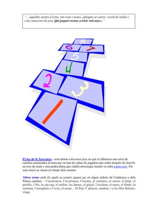 “ ...aquelles tardes d’estiu, tots nens i nenes, aplegats al carrer, soroll de rialles i
 crits innocents de joia. Qui pogués tornar a tenir vuit anys...”




El joc de la Xarranca : nom donat a diversos jocs en què es dibuixen una sèrie de
caselles numerades al terra per on han de saltar els jugadors per ordre després de tirar-hi
un tros de teula o una pedra plana que caldrà arrossegar mentre se salta a peu coix. Els
seus inicis se situen en temps dels romans

Altres noms amb els quals es coneix aquest joc en algun indrets de Catalunya o dels
Països catalans : l’escarranxa, l’eixarranca, l’enxanc, el xarranco, el xanxo, el plam, el
penillo, l’illo, la xip-xap, el rutllon, les dames, el gínjol, l’escaleta, el narro, el fèndit, la
setmana, l’aeroplano o l’avió, el nonet... Al País V alencià: sambori, i a les Illes Balears:
xinga.
 