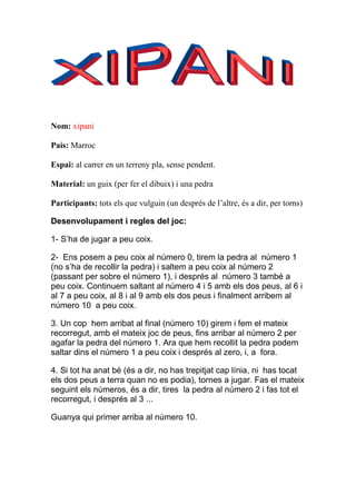Nom: xipani

País: Marroc

Espai: al carrer en un terreny pla, sense pendent.

Material: un guix (per fer el dibuix) i una pedra

Participants: tots els que vulguin (un després de l’altre, és a dir, per torns)

Desenvolupament i regles del joc:

1- S’ha de jugar a peu coix.

2- Ens posem a peu coix al número 0, tirem la pedra al número 1
(no s’ha de recollir la pedra) i saltem a peu coix al número 2
(passant per sobre el número 1), i després al número 3 també a
peu coix. Continuem saltant al número 4 i 5 amb els dos peus, al 6 i
al 7 a peu coix, al 8 i al 9 amb els dos peus i finalment arribem al
número 10 a peu coix.

3. Un cop hem arribat al final (número 10) girem i fem el mateix
recorregut, amb el mateix joc de peus, fins arribar al número 2 per
agafar la pedra del número 1. Ara que hem recollit la pedra podem
saltar dins el número 1 a peu coix i després al zero, i, a fora.

4. Si tot ha anat bé (és a dir, no has trepitjat cap línia, ni has tocat
els dos peus a terra quan no es podia), tornes a jugar. Fas el mateix
seguint els números, és a dir, tires la pedra al número 2 i fas tot el
recorregut, i després al 3 ...

Guanya qui primer arriba al número 10.
 