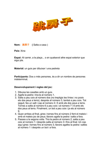 Nom: 跳房子         ( Salta a casa )

País: Xina

Espai: Al carrer, a la plaça... o en qualsevol altre espai exterior que
sigui pla.


Material: un guix per dibuixar i una pedreta


Participants: Dos o més persones, és a dir un nombre de persones
indeterminat.


Desenvolupament i regles del joc:

1. Dibuixa les caselles amb un guix.
2. Agafa la pedra i tira-la al número 1.
3. Salta a peu coix al número dos (no trepitgis les línies i no posis
   els dos peus a terra), després al número 3, també a peu coix. Tot
   seguit, fes un salt i cap al número 4 i 5 amb els dos peus a terra.
   Tornes a salta al número 6 a peu coix i al número 7 i 8 amb els
   dos peus al terra. Finalment, un bot a peu coix i ja ets al número
   9.
4. Quan arribes al final, gires i tornes fins al número 2 fent el mateix i
   amb el mateix joc de peus; llavors agafa la pedra i salta a fora.
5. Passes a la segona volta. Tira la pedra al número 2, salta a peu
   coix al número 1 i després salta al número 3 i fins al final. Un cop
   aquí gires i tornes fins al número 3, llavors agafes la pedra i saltes
   al número 1 i després un bot i a fora.
 