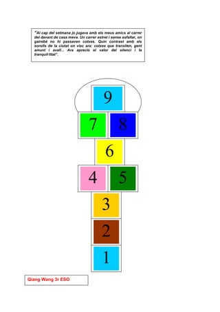 “Al cap del setmana jo jugava amb els meus amics al carrer
  del davant de casa meva. Un carrer estret i sense asfaltar, on
  gairebé no hi passaven cotxes. Quin contrast amb els
  sorolls de la ciutat on visc ara: cotxes que transiten, gent
  amunt i avall... Ara aprecio el valor del silenci i la
  tranquil·litat”.




                                         9
                                 7                8
                                          6
                                 4                5
                                        3
                                        2
                                        1
Qiang Wang 3r ESO
 