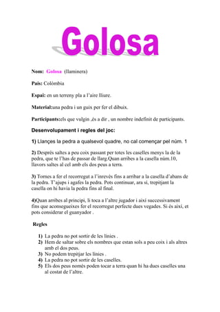 Nom: Golosa (llaminera)

País: Colòmbia

Espai: en un terreny pla a l’aire lliure.

Material:una pedra i un guix per fer el dibuix.

Participants:els que vulgin ,és a dir , un nombre indefinit de participants.

Desenvolupament i regles del joc:

1) Llançes la pedra a qualsevol quadre, no cal començar pel núm. 1

2) Després saltes a peu coix passant per totes les caselles menys la de la
pedra, que te l’has de passar de llarg.Quan arribes a la casella núm.10,
llavors saltes al cel amb els dos peus a terra.

3) Tornes a fer el recorregut a l’inrevés fins a arribar a la casella d’abans de
la pedra. T’ajups i agafes la pedra. Pots continuar, ara sí, trepitjant la
casella on hi havia la pedra fins al final.

4)Quan arribes al principi, li toca a l’altre jugador i així successivament
fins que aconsegueixes fer el recorregut perfecte dues vegades. Si és així, et
pots considerar el guanyador .

Regles

   1) La pedra no pot sortir de les línies .
   2) Hem de saltar sobre els nombres que estan sols a peu coix i als altres
      amb el dos peus.
   3) No podem trepitjar les línies .
   4) La pedra no pot sortir de les caselles.
   5) Els dos peus només poden tocar a terra quan hi ha dues caselles una
      al costat de l’altre.
 