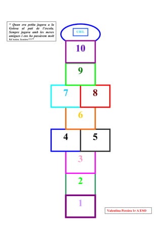 “ Quan era petita jugava a la
Golosa al patí de l’escola.
Sempre jugava amb les meves          CIEL
amigues i ens ho passàvem molt        O
bé totes juntes!!!”


                                     10

                                     9

                                 7          8

                                     6

                                 4          5

                                     3

                                     2

                                     1
                                                Valentina Pereira 1r A ESO
 