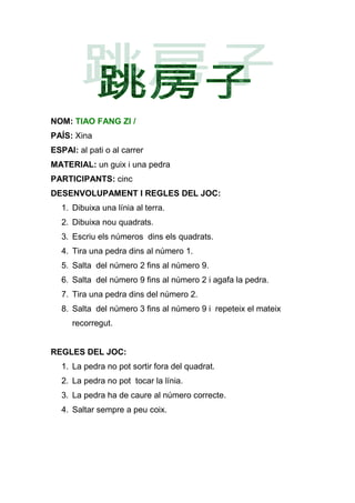 NOM: TIAO FANG ZI /
PAÍS: Xina
ESPAI: al pati o al carrer
MATERIAL: un guix i una pedra
PARTICIPANTS: cinc
DESENVOLUPAMENT I REGLES DEL JOC:
   1. Dibuixa una línia al terra.
   2. Dibuixa nou quadrats.
   3. Escriu els números dins els quadrats.
   4. Tira una pedra dins al número 1.
   5. Salta del número 2 fins al número 9.
   6. Salta del número 9 fins al número 2 i agafa la pedra.
   7. Tira una pedra dins del número 2.
   8. Salta del número 3 fins al número 9 i repeteix el mateix
      recorregut.


REGLES DEL JOC:
   1. La pedra no pot sortir fora del quadrat.
   2. La pedra no pot tocar la línia.
   3. La pedra ha de caure al número correcte.
   4. Saltar sempre a peu coix.
 