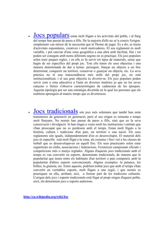 •   Jocs populars estan molt lligats a les activitats del poble, i al llarg
       del temps han passat de pares a fills. De la majoria d'ells no se’n coneix l'origen:
       simplement van néixer de la necessitat que té l'home de jugar. És a dir, es tracta
       d'activitats espontànies, creatives i molt motivadores. El seu reglament és molt
       variable, i pot canviar d'una zona geogràfica a una altra amb facilitat, fins i tot
       poden ser coneguts amb noms diferents segons on es practiqui. Els jocs populars
       solen tenir poques regles, i en ells es fa servir tot tipus de materials, sense que
       hagin de ser específics del propi joc. Tots ells tenen els seus objectius i una
       manera determinada de dur a terme: perseguir, llançar un objecte a un lloc
       determinat, conquerir un territori, conservar o guanyar un objecte, etc. La seva
       pràctica no té una transcendència més enllà del propi joc, no està
       institucionalitzat, i el seu gran objectiu és divertir-se. Els jocs populars poden
       servir com a eina educativa a l'aula en diverses matèries ja que en les seves
       cançons o lletres s'observa característiques de cadascuna de les èpoques.
       Aquesta tipologia pot ser una estratègia divertida en la qual les persones que els
       realitzen aprenguin al mateix temps que es diverteixen.




   •   Jocs tradicionals són jocs més solemnes que també han estat
       transmesos de generació en generació, però el seu origen es remunta a temps
       molt llunyans. No només han passat de pares a fills, sinó que en la seva
       conservació i divulgació hi han tingut a veure molt les institucions i entitats que
       s'han preocupat que no es perdessin amb el temps. Estan molt lligats a la
       història, cultura i tradicions d'un país, un territori o una nació. Els seus
       reglaments són iguals, independentment d'on es desenvolupin. El material dels
       jocs és específic està molt lligat a la zona, als costums i fins i tot a les classes de
       treball que es desenvolupaven en aquell lloc. Els seus practicants solen estar
       organitzats en clubs, associacions i federacions. Existeixen campionats oficials i
       competicions més o menys reglades. Alguns d'aquests jocs tradicionals amb el
       temps es van convertir en esports, denominats tradicionals, de manera que la
       popularitat que tenen entre els habitants d'un territori o país competeix amb la
       popularitat d'altres esports convencionals. Alguns exemples: la petanca, les
       bitlles, la granota, etc. Entre aquests, podríem trobar jocs que amb el temps s'han
       convertit en veritables esports, molt lligats a una regió, i que només es
       practiquen en ella, arribant, així, a formar part de les tradicions culturals.
       L'origen dels jocs i esports tradicionals està lligat al propi origen d'aquest poble,
       això, els denominen jocs o esports autòctons.



http://ca.wikipedia.org/wiki/Joc
 