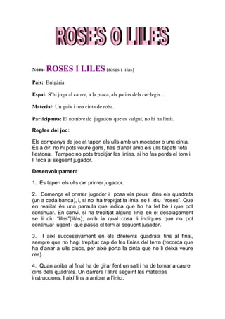 Nom: ROSES            I LILES (roses i lilàs)
País: Bulgària

Espai: S’hi juga al carrer, a la plaça, als patins dels col·legis...

Material: Un guix i una cinta de roba.

Participants: El nombre de jugadors que es vulgui, no hi ha límit.

Regles del joc:

Els companys de joc et tapen els ulls amb un mocador o una cinta.
És a dir, no hi pots veure gens, has d’anar amb els ulls tapats tota
l’estona. Tampoc no pots trepitjar les línies, si ho fas perds el torn i
li toca al següent jugador.

Desenvolupament

1. Es tapen els ulls del primer jugador.

2. Comença el primer jugador i posa els peus dins els quadrats
(un a cada banda), i, si no ha trepitjat la línia, se li diu “roses”. Que
en realitat és una paraula que indica que ho ha fet bé i que pot
continuar. En canvi, si ha trepitjat alguna línia en el desplaçament
se li diu “liles”(lilàs); amb la qual cosa li indiques que no pot
continuar jugant i que passa el torn al següent jugador.

3. I així successivament en els diferents quadrats fins al final,
sempre que no hagi trepitjat cap de les línies del terra (recorda que
ha d’anar a ulls clucs, per això porta la cinta que no li deixa veure
res).

4. Quan arriba al final ha de girar fent un salt i ha de tornar a caure
dins dels quadrats. Un darrere l’altre seguint les mateixes
instruccions. I així fins a arribar a l’inici.
 
