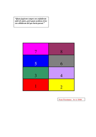 “Quan jugàvem sempre ens enfadàvem
amb els amics, però quan acabava el joc
ens oblidàvem del que havia passat.”




                       7                   8

                       5                   6

                       3                   4

                       1                   2

                                          Ivan Tsvetanov 1r A ESO
 