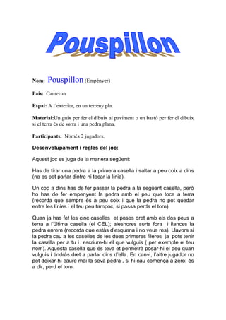 Nom:   Pouspillon (Empènyer)
País: Camerun

Espai: A l´exterior, en un terreny pla.

Material:Un guix per fer el dibuix al paviment o un bastó per fer el dibuix
si el terra és de sorra i una pedra plana.

Participants: Només 2 jugadors.

Desenvolupament i regles del joc:

Aquest joc es juga de la manera següent:

Has de tirar una pedra a la primera casella i saltar a peu coix a dins
(no es pot parlar dintre ni tocar la línia).

Un cop a dins has de fer passar la pedra a la següent casella, però
ho has de fer empenyent la pedra amb el peu que toca a terra
(recorda que sempre és a peu coix i que la pedra no pot quedar
entre les línies i el teu peu tampoc, si passa perds el torn).

Quan ja has fet les cinc caselles et poses dret amb els dos peus a
terra a l’última casella (el CEL); aleshores surts fora i llances la
pedra enrere (recorda que estàs d’esquena i no veus res). Llavors si
la pedra cau a les caselles de les dues primeres fileres ja pots tenir
la casella per a tu i escriure-hi el que vulguis ( per exemple el teu
nom). Aquesta casella que és teva et permetrà posar-hi el peu quan
vulguis i tindràs dret a parlar dins d’ella. En canvi, l’altre jugador no
pot deixar-hi caure mai la seva pedra , si hi cau comença a zero; és
a dir, perd el torn.
 
