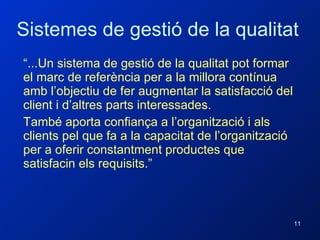 Sistemes de gestió de la qualitat “ ...Un sistema de gestió de la qualitat pot formar el marc de referència per a la millora contínua amb l’objectiu de fer augmentar la satisfacció del client i d’altres parts interessades. També aporta confiança a l’organització i als clients pel que fa a la capacitat de l’organització per a oferir constantment productes que satisfacin els requisits.” 