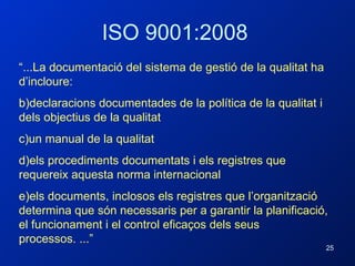 ISO 9001:2008 “ ...La documentació del sistema de gestió de la qualitat ha d’incloure:  declaracions documentades de la política de la qualitat i dels objectius de la qualitat un manual de la qualitat els procediments documentats i els registres que requereix aquesta norma internacional els documents, inclosos els registres que l’organització determina que són necessaris per a garantir la planificació, el funcionament i el control eficaços dels seus processos. ...”  