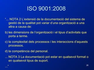 ISO 9001:2008 “ ... NOTA 2 L’extensió de la documentació del sistema de gestió de la qualitat pot variar d’una organització a una altra a causa de:  les dimensions de l’organització i el tipus d’activitats que porta a terme. la complexitat dels processos i les interaccions d’aquests processos. la competència del personal.  ... NOTA 3 La documentació pot estar en qualsevol format o en qualsevol tipus de suport.  ...”  