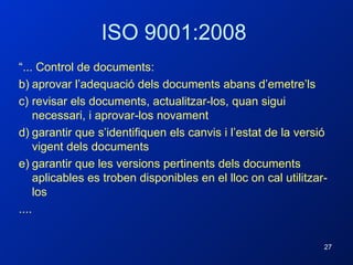 ISO 9001:2008 “ ... Control de documents: aprovar l’adequació dels documents abans d’emetre’ls revisar els documents, actualitzar-los, quan sigui necessari, i aprovar-los novament garantir que s’identifiquen els canvis i l’estat de la versió vigent dels documents garantir que les versions pertinents dels documents aplicables es troben disponibles en el lloc on cal utilitzar-los .... 