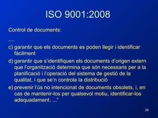 ISO 9001:2008 Control de documents: .... garantir que els documents es poden llegir i identificar fàcilment garantir que s’identifiquen els documents d’origen extern que l’organització determina que són necessaris per a la planificació i l’operació del sistema de gestió de la qualitat, i que se’n controla la distribució prevenir l’ús no intencionat de documents obsolets, i, en cas de mantenir-los per qualsevol motiu, identificar-los adequadament. ...” 