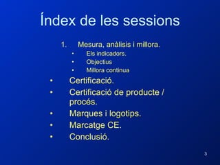Índex de les sessions Mesura, anàlisis i millora. Els indicadors. Objectius Millora continua Certificació. Certificació de producte / procés.  Marques i logotips. Marcatge CE. Conclusió. 