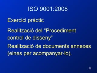 ISO 9001:2008 Exercici pràctic Realització del “Procediment control de disseny” Realització de documents annexes (eines per acompanyar-lo). 