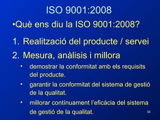 ISO 9001:2008 Què ens diu la ISO 9001:2008? Realització del producte / servei Mesura, anàlisis i millora demostrar la conformitat amb els requisits del producte. garantir la conformitat del sistema de gestió de la qualitat. millorar contínuament l’eficàcia del sistema de gestió de la qualitat.   
