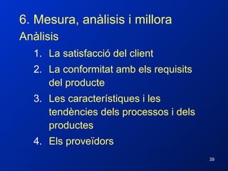 6. Mesura, anàlisis i millora Anàlisis La satisfacció del client La conformitat amb els requisits del producte Les característiques i les tendències dels processos i dels productes Els proveïdors 