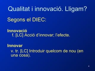 Qualitat i innovació. Lligam? Segons el DIEC: Innovació   f. [LC] Acció d’innovar; l’efecte.  Innovar  v. tr. [LC] Introduir quelcom de nou (en una cosa).   