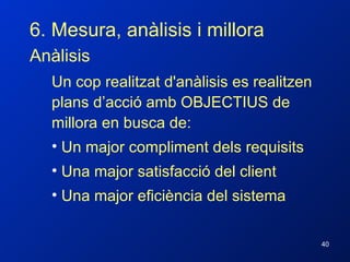 6. Mesura, anàlisis i millora Anàlisis Un cop realitzat d'anàlisis es realitzen plans d’acció amb OBJECTIUS de millora en busca de: Un major compliment dels requisits Una major satisfacció del client Una major eficiència del sistema 