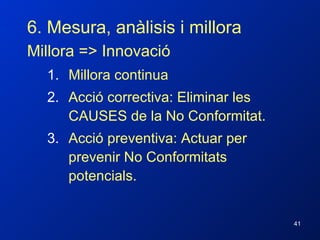 6. Mesura, anàlisis i millora Millora => Innovació Millora continua Acció correctiva: Eliminar les CAUSES de la No Conformitat. Acció preventiva: Actuar per prevenir No Conformitats potencials. 