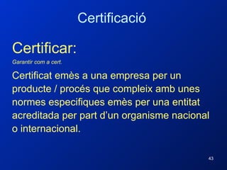 Certificar: Garantir com a cert. Certificat emès a una empresa per un producte / procés que compleix amb unes normes especifiques emès per una entitat acreditada per part d’un organisme nacional o internacional. Certificació 