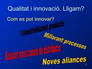 Qualitat i innovació. Lligam? Com es pot innovar? Creant/millorant producte Millorant processos Buscant nous canals de distribució Noves aliances 