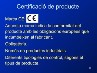 Marca CE: Aquesta marca indica la conformitat del producte amb les obligacions europees que incumbeixen al fabricant. Obligatòria. Només en productes industrials. Diferents tipologies de control, segons el tipus de producte. Certificació de producte 