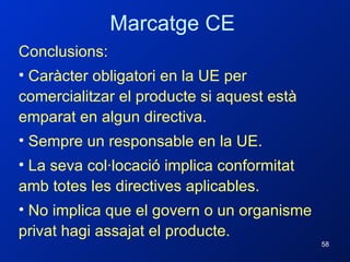 Conclusions: Caràcter obligatori en la UE per comercialitzar el producte si aquest està emparat en algun directiva. Sempre un responsable en la UE. La seva col·locació implica conformitat amb totes les directives aplicables. No implica que el govern o un organisme privat hagi assajat el producte. Marcatge CE 