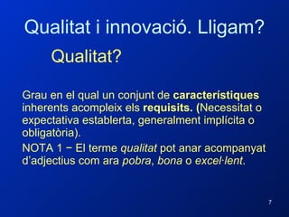 Qualitat i innovació. Lligam? Qualitat? Grau en el qual un conjunt de  característiques  inherents acompleix els  requisits. ( Necessitat o expectativa establerta, generalment implícita o obligatòria). NOTA 1 − El terme  qualitat  pot anar acompanyat d’adjectius com ara  pobra ,  bona  o  excel·lent . 