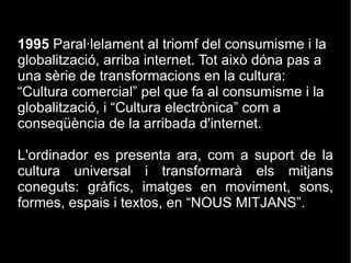 1995  P aral·lelament al triomf del consumisme i la globalització, arriba internet. Tot això dóna pas a una sèrie de transformacions en la cultura: “ Cultura comercial” pel que fa al consumisme i la globalització, i  “ Cultura electrònica” com a conseqüència de la arribada d'internet. L'ordinador es presenta ara, com a suport de la cultura universal i transformarà els mitjans coneguts: gràfics, imatges en moviment, sons, formes, espais i textos, en “NOUS MITJANS”. 