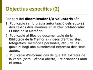 Per part del  dinamitzador i/o voluntaris  són: 1. Publicació (amb prèvia autorització dels autors) dels textos dels alumnes en el bloc col·laboratiu: El Bloc de la Memòria. 2. Publicació al Bloc de documentació de la Biblioteca de la Memòria (vídeos d’entrevistes, fotografies, memòries personals, etc.) de les quals hi hagi una autorització expressa dels seus autors.  3. Publicació d’informacions de qualitat extretes de la xarxa (sota llicència oberta) i relacionades amb el tema. Objectius específics (2) 