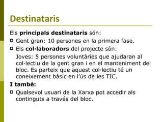 Destinataris Els  principals destinataris  són: Gent gran: 10 persones en la primera fase. Els  col·laboradors  del projecte són: Joves: 5 persones voluntàries que ajudaran al col·lectiu de la gent gran i en el manteniment del bloc. Es parteix que aquest col·lectiu té un coneixement bàsic en l’ús de les TIC. I també: Qualsevol usuari de la Xarxa pot accedir als continguts a través del bloc.  