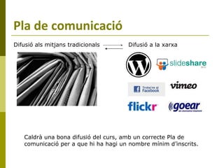 Pla de comunicació Difusió a la xarxa Difusió als mitjans tradicionals Caldrà una bona difusió del curs, amb un correcte Pla de comunicació per a que hi ha hagi un nombre mínim d’inscrits. 