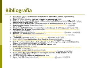 Bibliografia Pinto, Maria...[et al.].  Alfabetización múltiple desde la biblioteca pública: experiencias y propuestas ,   2009. Bernal, M. Dolors; Corbalán.  Eines per a treballs de memòria oral , 2008. Biblioteca Central d’Igualada.  Els altres: col·laboració entre la Biblioteca Central d’Igualada i altres agents culturals de la ciutat , 2008. Capdevila, Xavier.  El Telecentre com a instrument de dinamització social de la xarxa ,   2009. Descobrim l’ordinador.  [Disponible en línia ] < http://www.punttic.cat/node/2293 >  [Consulta: 11/11/2009]. Directrius IFLA/UNESCO per al desenvolupament del servei de biblioteques públiques , 2001. Ejercitando con Mi Ratón.  [Disponible en línia ]  http://www.library.uthscsa.edu/gethelp/miraton.cfm >[Consulta: 11/11/2009]. El Writer.  [Disponible en línia ] < http://www.livemanual.info/manual-writer/1 >[Consulta: 11/11/2009]. Iniciació a la informàtica.  [Disponible en línia] < http://www.punttic.cat/files/Materials%20Formatius/119/cursos/ini_infor/index.htm >[Consulta: 11/11/2009]. Keybr.com.  [Disponible en línia ]< http://keybr.com/ >[Consulta: 11/11/2009]. Miret i Solé, M. Teresa.  La Biblioteca de la Memòria.  [Disponible en línia ] < http://www.raco.cat/index.php/Item/article/view/22590/22424 > [Consulta: 11/11/2009]. Fort, Mercè; Mestre, Glòria; Garcia, Carlos; Obradó, Pepita.  Disseny d’una programació d’activitats basada en competències bàsiques en TIC ,   2009. Miret, Teresa; Nogué i Felip, Maribel.  Treballar a la fàbrica , 2005. Model ACTIC.  [Disponible en línia] < http://www20.gencat.cat/docs/actic/01%20Informacio/Documents/Arxius/Continguts%20ACTIC_nou.pdf > [Consulta: 14/10/2009]. Practiquem amb el ratolí.  [Disponible en línia ] < http://www.xarxa-omnia.org/ccbc/exercicis/flash/pract-ratoli.html > [Consulta: 11/11/2009]. Subias, Esther.  De l’aprenentatge a l’e-learning col·laboratiu. Part I: Didàctica de les competències TIC ,   2009. Xarxa de Telecentres.  Planificar el taller digital ,   2007. Xarxa Punt TIC.  [Disponible en línia]< http://www.punttic.cat/  >[Consulta: 1/12/2009]. 