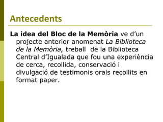 Antecedents La idea   del Bloc de la Memòria  ve d’un projecte anterior anomenat  La Biblioteca de la Memòria,  treball  de la Biblioteca Central d’Igualada que fou una experiència de cerca, recollida, conservació i divulgació de testimonis orals recollits en format paper. 
