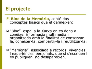 El  Bloc de la Memòria , conté dos conceptes bàsics que el defineixen: “ Bloc”, espai a la Xarxa on es dona a conèixer informació multimèdia i organitzada amb la finalitat de conservar-la, conèixer-la, compartir-la i reutilitzar-la. “ Memòria”, associada a records, vivències i experiències personals, que si s’escriuen i es publiquen, no desapareixen. El projecte 