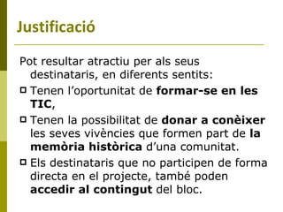 Pot resultar atractiu per als seus destinataris, en diferents sentits: Tenen l’oportunitat de  formar-se en   les TIC , Tenen la possibilitat de  donar a conèixer  les seves vivències que formen part de  la memòria històrica  d’una comunitat. Els destinataris que no participen de forma directa en el projecte, també poden  accedir al contingut  del bloc. Justificació 