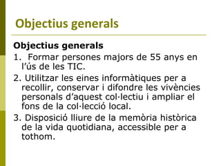 Objectius generals 1.  Formar persones majors de 55 anys en l’ús de les TIC. 2. Utilitzar les eines informàtiques per a recollir, conservar i difondre les vivències personals d’aquest col·lectiu i ampliar el fons de la col·lecció local. 3. Disposició lliure de la memòria històrica de la vida quotidiana, accessible per a tothom. Objectius generals 