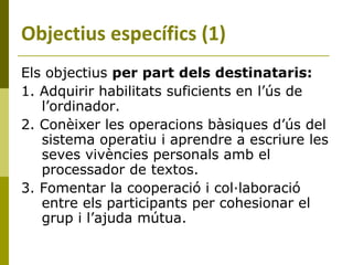 Els objectius  per part dels destinataris:   1. Adquirir habilitats suficients en l’ús de l’ordinador.  2. Conèixer les operacions bàsiques d’ús del sistema operatiu i aprendre a escriure les seves vivències personals amb el processador de textos. 3. Fomentar la cooperació i col·laboració entre els participants per cohesionar el grup i l’ajuda mútua. Objectius específics (1) 