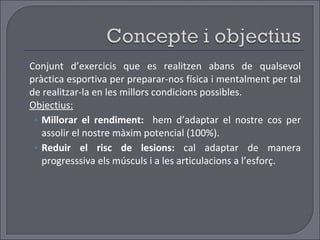 Conjunt d’exercicis que es realitzen abans de qualsevol pràctica esportiva per preparar-nos física i mentalment per tal de realitzar-la en les millors condicions possibles. Objectius: Millorar el rendiment:  hem d’adaptar el nostre cos per assolir el nostre màxim potencial (100%). Reduir el risc de lesions:  cal adaptar de manera progresssiva els músculs i a les articulacions a l’esforç.  