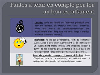 Durada:   varia en funció de l’activitat principal que hem de realitzar. Els exercicis més curts i intensos (com una cursa de velocitat)necessiten un escalfament més llarg que els més llargs i menys intensos (com una marató). Intensitat:  ha de ser progressiva. Hem de començar suaus i, poc a poc, anar augmentant-la. És ineficaç fer un escalfament massa intens (ens impedirà rendir al 100% de les nostres possibilitats) o massa suau (no haurà preparat l’organisme per l’activitat posterior). Exercicis globals, coneguts i sense dificultat : hem d’implicar tota la musculatura, les articulacions  i activar tots els aparells i sistemes del nostre cos . 