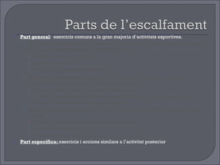 Part general :  exercicis comuns a la gran majoria d’activitats esportives. Exercicis en desplaçament:   tenen la funció de posar a punt l’aparell respiratori, el sistema cardiocirculatori i el sistema nerviós. Durada mínima de 6 minuts Exercicis globals  Augment progressiu de la intensitat. Exercicis de mobilitat articular:  tenen la funció de preparar totes les articulacions i les seves possibilitats de moviment . Tenir en compte les principals articulacions. Exercicis localitzats, amb la musculatura relaxada i que progressivament busquin la màxima amplitud del moviment. Exercicis d’estirament muscular :  tenen la funció de preparar als músculs i els tendons  Tenir en compte els principals grups musculars. Exercicis localitzats. Durada mínima de 30 segons  per grups muscular. Part específica:  exercicis i accions similars a l’activitat posterior 