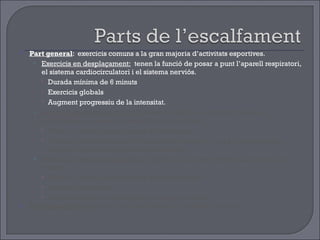 Part general :  exercicis comuns a la gran majoria d’activitats esportives. Exercicis en desplaçament:   tenen la funció de posar a punt l’aparell respiratori, el sistema cardiocirculatori i el sistema nerviós. Durada mínima de 6 minuts Exercicis globals  Augment progressiu de la intensitat. Exercicis de mobilitat articular:  tenen la funció de preparar totes les articulacions i les seves possibilitats de moviment . Tenir en compte les principals articulacions. Exercicis localitzats, amb la musculatura relaxada i que progressivament busquin la màxima amplitud del moviment. Exercicis d’estirament muscular :  tenen la funció de preparar als músculs i els tendons  Tenir en compte els principals grups musculars. Exercicis localitzats. Durada mínima de 30 segons  per grups muscular. Part específica:  exercicis i accions similars a l’activitat posterior 