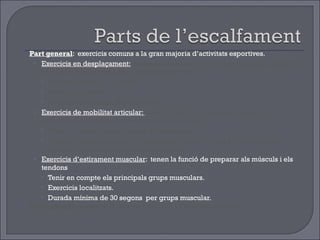 Part general :  exercicis comuns a la gran majoria d’activitats esportives. Exercicis en desplaçament:   tenen la funció de posar a punt l’aparell respiratori, el sistema cardiocirculatori i el sistema nerviós. Durada mínima de 6 minuts Exercicis globals  Augment progressiu de la intensitat. Exercicis de mobilitat articular:  tenen la funció de preparar totes les articulacions i les seves possibilitats de moviment . Tenir en compte les principals articulacions. Exercicis localitzats, amb la musculatura relaxada i que progressivament busquin la màxima amplitud del moviment. Exercicis d’estirament muscular :  tenen la funció de preparar als músculs i els tendons  Tenir en compte els principals grups musculars. Exercicis localitzats. Durada mínima de 30 segons  per grups muscular. Part específica:  exercicis i accions similars a l’activitat posterior 