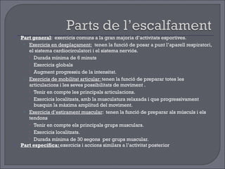 Part general :  exercicis comuns a la gran majoria d’activitats esportives. Exercicis en desplaçament:   tenen la funció de posar a punt l’aparell respiratori, el sistema cardiocirculatori i el sistema nerviós. Durada mínima de 6 minuts Exercicis globals  Augment progressiu de la intensitat. Exercicis de mobilitat articular:  tenen la funció de preparar totes les articulacions i les seves possibilitats de moviment . Tenir en compte les principals articulacions. Exercicis localitzats, amb la musculatura relaxada i que progressivament busquin la màxima amplitud del moviment. Exercicis d’estirament muscular :  tenen la funció de preparar als músculs i els tendons  Tenir en compte els principals grups musculars. Exercicis localitzats. Durada mínima de 30 segons  per grups muscular. Part específica:  exercicis i accions similars a l’activitat posterior 