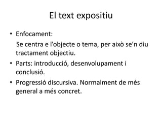 El text expositiu
• Enfocament:
Se centra e l’objecte o tema, per això se’n diu
tractament objectiu.
• Parts: introducció, desenvolupament i
conclusió.
• Progressió discursiva. Normalment de més
general a més concret.
 