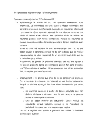 Tic i processos d’aprenentatge i d’ensenyament:
Quan ens poden ajudar les TIC a l’educació?
Aprenentatge  Primer de tot, per aprendre necessitem nova
informació. La informàtica ens pot ajudar a trobar informació. Per
aprendre processem la informació. Aprendre es relacionar informació
i processar-la. Quan aprenem algo vol dir que algunes neurones que
tenim al cervell s’han activat. Per aprendre s’han de moure les
neurones perquè facin noves connexions. Perquè les neurones es
moguin necessiten motius (energia) que els hi donem nosaltres quan
pensem.
Si tot ha anat bé haurem fet uns aprenentatges. Les TIC no ens
poden ajudar a aprendre, perquè ha de ser cadascú que es motivi.
L’aprenentatge es íntim i personal. Es un acte individual, tot i que fer
el treball en grup influeix.
Al aprendre, es genera un producte obtingut. Les TIC ens ajuden a
fer aquest producte (amb els ordinadors podem fer bons treballs).
Les TIC ens ajuden a avaluar. Hi ha programes que et fan preguntes
dels conceptes que has d’aprendre.
Ensenyament  El primer que s’ha de fer es conèixer als alumnes.
Per a preparar les classes, per internet es pot trobar informació.
Perquè un alumne aprengui, les dues eines fonamentals que tenim
són:
o Els alumnes aprenen a partir de bones activitats que han
d’oferir els bons professors. Hem de ser capaços de generar
bones activitats pels estudiants.
o S’ha de saber motivar als estudiants. Donar motius als
estudiants perquè treballin, perquè si no l’estudiant no
treballarà. Les persones ens moguem per motius.
Les TIC a vegades ens ajuden a gestionar les classes. I finalment
ajudaran per avaluar.
 
