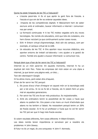 Quina ha estat l’impacta de les TIC a l’educació?
L’escola paral·lela  Es el que aprèn la gent fora de l’escola. a
l’escola el que em de fer es ordenar aquestes idees.
Impacta de les competències digitals  Bàsicament hem de saber
escriure amb el ordinador, buscar informació a internet i comunicar-
nos per email.
La formació continuada  A les TIC moltes vegades se’ls diu noves
tecnologies. No només els educadors, sinó que tots els ciutadans, ens
hem d’anar reciclant ja que contínuament surten coses noves.
EVA  Entorn virtual d’aprenentatge. Això són els campus, com per
exemple, el campus virtual de la UAB.
Us educatiu de les TIC  Ens aporten nous recursos didàctics, ens
aporten entorns de treball col·laboratiu i ens ajuden a la gestió de
centre. També ens ajuden a buscar informació i a comunicar-nos.
Perquè diem que s’han de fer servir les TIC a l’educació?
Internet es un món paral·lel. En aquests moments, internet hi ha un
duplicat del món físic. Totes les empreses del món estan en una còpia a
internet, ja que tenen una pàgina web, un bloc...
Taxi del ciberespai Google
Hi ha altres mons, però estan dins d’aquest.
S’han de fer servir les TIC perquè:
1. Els joves d’avui s’han d’integrar en aquest món on la tecnologia està
per a tot arreu. Si no es fa bé a l’escola, els hi estem fent un greu
mal en aquestes generacions.
2. Fer servir les TIC ens fa ser més productius. Es inqüestionable.
3. Amb els ordinadors tenim la possibilitat de fer coses a l’aula que
abans no podíem fer. Ens posen a les mans un munt d’activitats que
abans no les teníem a l’abast. Ho necessitem perquè tenim un 30%
de fracàs escolar. Si hi ha un professor a l’aula que no vol fer servir
les TIC pot ser que hi hagi més fracàs escolar.
Si volem resultats diferents, fem coses diferents  Albert Einstein.
Les idees només tenen importància si serveixen per a resoldre els
problemes  John Dewey.
El futur no és un regal, és una conquesta  John F. Kennedy.
 